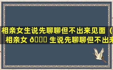 相亲女生说先聊聊但不出来见面（相亲女 🕊 生说先聊聊但不出来见面什么意思）